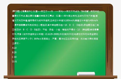 (案例题)【背景资料】拟建××路位于××市。××路与××路交叉节点为“8纵8横”路网中的重要交叉节点,是主要交通量的转换及汇集点。拟建××路为南北走向,主线为双向六车道,辅道为双向四车道,道路等级为城市快速路,主线设计车速为100km/h,辅道设计车速为40km/h。请根据背景资料完成相应小题选项,其中单选题四选一(A、B、C、D选项),多选题五选二或三或四(A、B、C、D、E选项)；不选、多选、少选、错选均不得分。13、(单选题)结合背景材料,根据《城市快速路设计规程》(CJJ129-2009),侧石(或侧平石)与缘石材料可采用坚硬石质或抗压强度不小于(