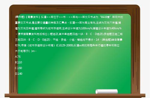 (案例题)【背景资料】拟建××路位于××市。××路与××路交叉节点为“8纵8横”路网中的重要交叉节点,是主要交通量的转换及汇集点。拟建××路为南北走向,主线为双向六车道,辅道为双向四车道,道路等级为城市快速路,主线设计车速为100km/h,辅道设计车速为40km/h。请根据背景资料完成相应小题选项,其中单选题四选一(A、B、C、D选项),多选题五选二或三或四(A、B、C、D、E选项)；不选、多选、少选、错选均不得分。14、(单选题)结合背景材料,根据《城市快速路设计规程》(CJJ129-2009),拟建xx路的路每条车行道的停车视距应大于或等于(