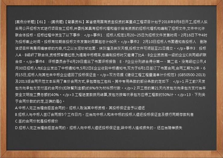 [案例分析题]【61】、(案例题)【背景资料】某省使用国有资金投资的某重点工程项目计划于2018年9月8日开工,招标人拟采用公开招标方式进行项目施工招标,并委托某具有招标代理和造价咨询资质的招标代理机构编制了招标文件,文件中允许联合体投标。招标过程中发生了以下事件：</p