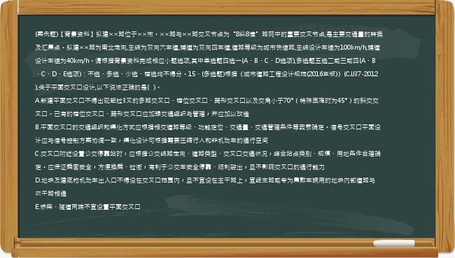 (案例题)【背景资料】拟建××路位于××市。××路与××路交叉节点为“8纵8横”路网中的重要交叉节点,是主要交通量的转换及汇集点。拟建××路为南北走向,主线为双向六车道,辅道为双向四车道,道路等级为城市快速路,主线设计车速为100km/h,辅道设计车速为40km/h。请根据背景资料完成相应小题选项,其中单选题四选一(A、B、C、D选项),多选题五选二或三或四(A、B、C、D、E选项)；不选、多选、少选、错选均不得分。15、(多选题)根据《城市道路工程设计规范(2016年版)》(CJJ37-2012),关于平面交叉口设计,以下说法正确的是(