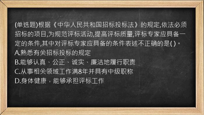 (单选题)根据《中华人民共和国招标投标法》的规定,依法必须招标的项目,为规范评标活动,提高评标质量,评标专家应具备一定的条件,其中对评标专家应具备的条件表述不正确的是(