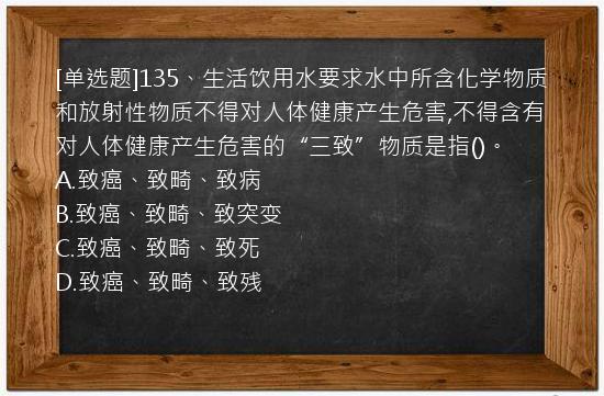 [单选题]135、生活饮用水要求水中所含化学物质和放射性物质不得对人体健康产生危害,不得含有对人体健康产生危害的“三致”物质是指()。