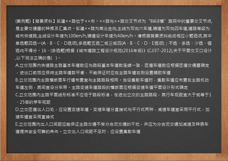 (案例题)【背景资料】拟建××路位于××市。××路与××路交叉节点为“8纵8横”路网中的重要交叉节点,是主要交通量的转换及汇集点。拟建××路为南北走向,主线为双向六车道,辅道为双向四车道,道路等级为城市快速路,主线设计车速为100km/h,辅道设计车速为40km/h。请根据背景资料完成相应小题选项,其中单选题四选一(A、B、C、D选项),多选题五选二或三或四(A、B、C、D、E选项)；不选、多选、少选、错选均不得分。16、(多选题)根据《城市道路工程设计规范(2016年版)》(CJJ37-2012),关于平面交叉口设计,以下说法正确的是(