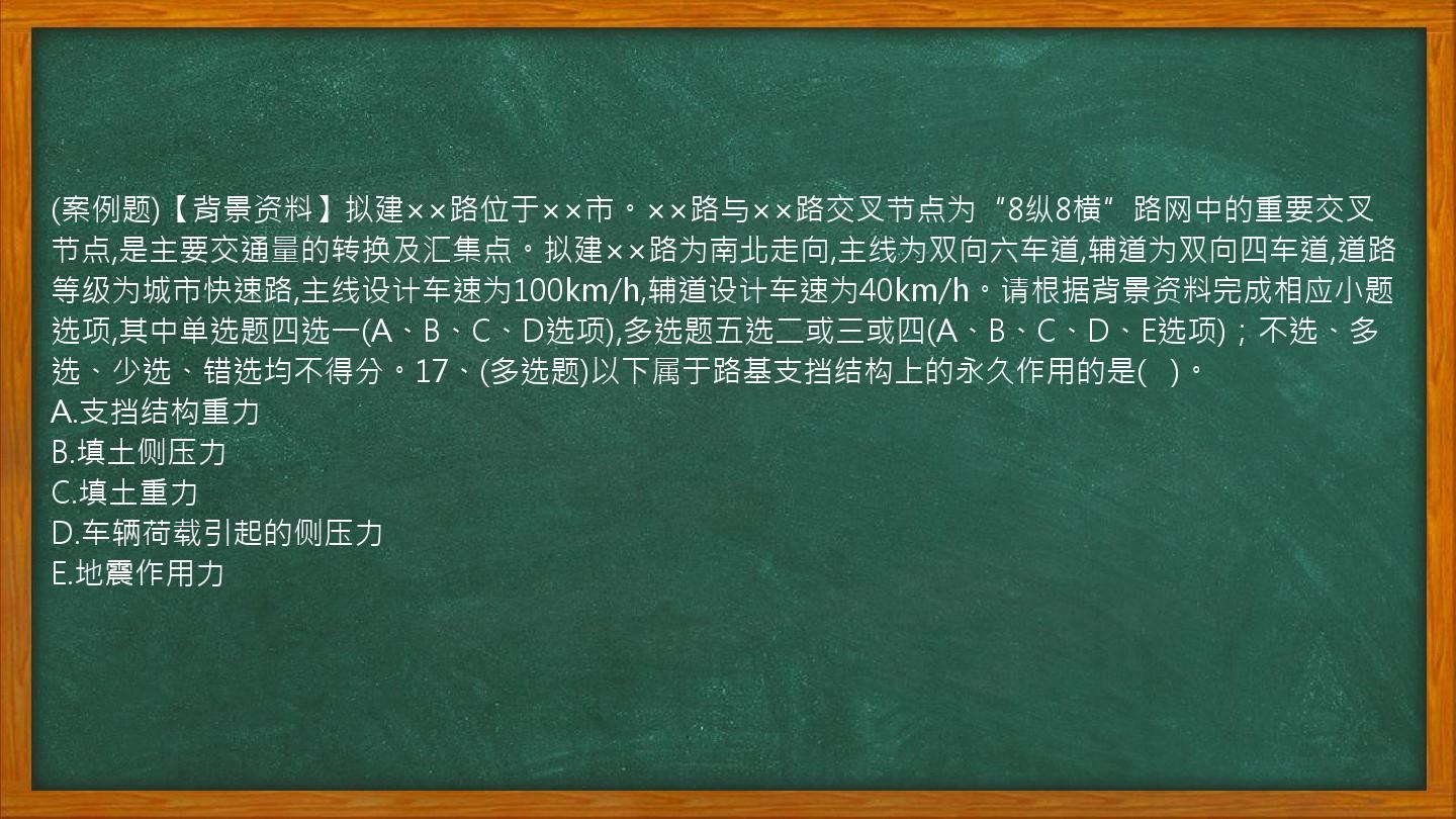 (案例题)【背景资料】拟建××路位于××市。××路与××路交叉节点为“8纵8横”路网中的重要交叉节点,是主要交通量的转换及汇集点。拟建××路为南北走向,主线为双向六车道,辅道为双向四车道,道路等级为城市快速路,主线设计车速为100km/h,辅道设计车速为40km/h。请根据背景资料完成相应小题选项,其中单选题四选一(A、B、C、D选项),多选题五选二或三或四(A、B、C、D、E选项)；不选、多选、少选、错选均不得分。17、(多选题)以下属于路基支挡结构上的永久作用的是(