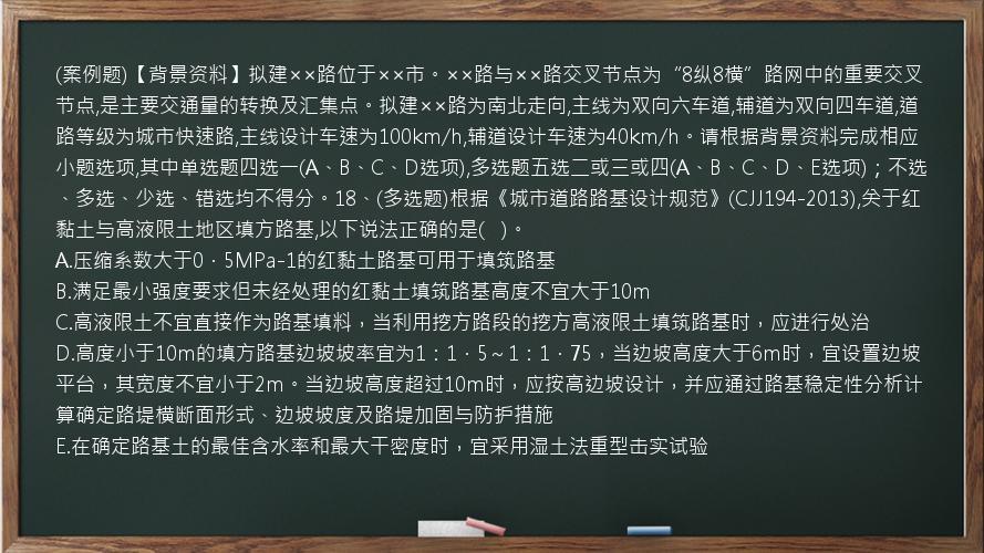 (案例题)【背景资料】拟建××路位于××市。××路与××路交叉节点为“8纵8横”路网中的重要交叉节点,是主要交通量的转换及汇集点。拟建××路为南北走向,主线为双向六车道,辅道为双向四车道,道路等级为城市快速路,主线设计车速为100km/h,辅道设计车速为40km/h。请根据背景资料完成相应小题选项,其中单选题四选一(A、B、C、D选项),多选题五选二或三或四(A、B、C、D、E选项)；不选、多选、少选、错选均不得分。18、(多选题)根据《城市道路路基设计规范》(CJJ194-2013),关于红黏土与高液限土地区填方路基,以下说法正确的是(