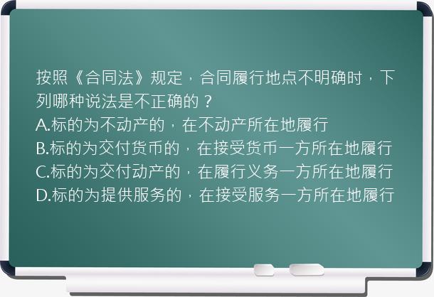 按照《合同法》规定，合同履行地点不明确时，下列哪种说法是不正确的？