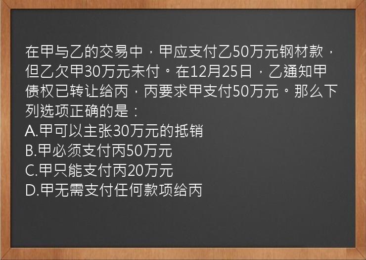 在甲与乙的交易中，甲应支付乙50万元钢材款，但乙欠甲30万元未付。在12月25日，乙通知甲债权已转让给丙，丙要求甲支付50万元。那么下列选项正确的是：