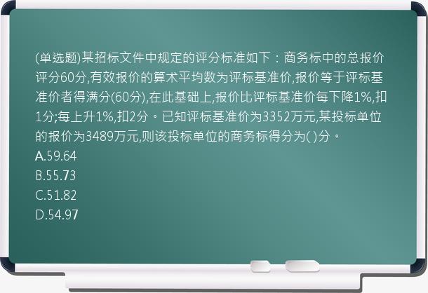 (单选题)某招标文件中规定的评分标准如下：商务标中的总报价评分60分,有效报价的算术平均数为评标基准价,报价等于评标基准价者得满分(60分),在此基础上,报价比评标基准价每下降1%,扣1分;每上升1%,扣2分。已知评标基准价为3352万元,某投标单位的报价为3489万元,则该投标单位的商务标得分为(