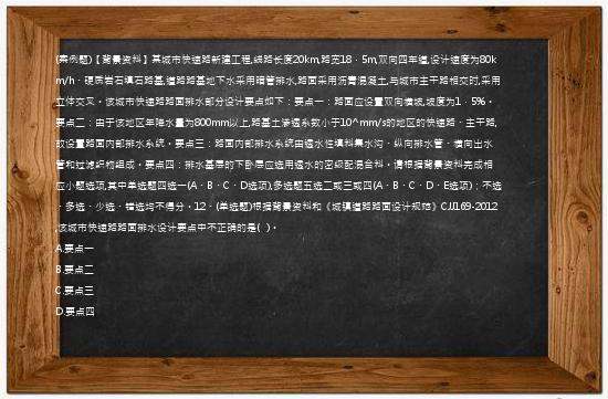 (案例题)【背景资料】某城市快速路新建工程,线路长度20km,路宽18．5m,双向四车道,设计速度为80km/h、硬质岩石填石路基,道路路基地下水采用暗管排水,路面采用沥青混凝土,与城市主干路相交时,采用立体交叉。该城市快速路路面排水部分设计要点如下：要点一：路面应设置双向横坡,坡度为1．5%。要点二：由于该地区年降水量为800mm以上,路基土渗透系数小于10^mm/s的地区的快速路、主干路,故设置路面内部排水系统。要点三：路面内部排水系统由透水性填料集水沟、纵向排水管、横向出水管和过滤织物组成。要点四：排水基层的下卧层应选用透水的密级配混合料。请根据背景资料完成相应小题选项,其中单选题四选一(A、B、C、D选项),多选题五选二或三或四(A、B、C、D、E选项)；不选、多选、少选、错选均不得分。12、(单选题)根据背景资料和《城镇道路路面设计规范》CJJ169-2012,该城市快速路路面排水设计要点中不正确的是(