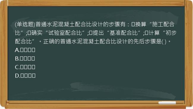 (单选题)普通水泥混凝土配合比设计的步骤有：①换算“施工配合比”;②确实“试验室配合比”;③提出“基准配合比”;④计算“初步配合比”。正确的普通水泥混凝土配合比设计的先后步骤是( )。