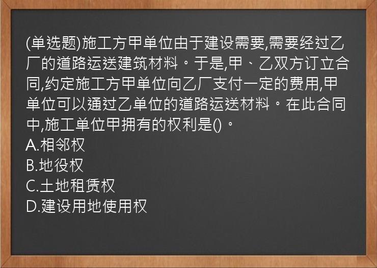 (单选题)施工方甲单位由于建设需要,需要经过乙厂的道路运送建筑材料。于是,甲、乙双方订立合同,约定施工方甲单位向乙厂支付一定的费用,甲单位可以通过乙单位的道路运送材料。在此合同中,施工单位甲拥有的权利是()。