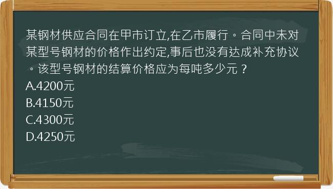 某钢材供应合同在甲市订立,在乙市履行。合同中未对某型号钢材的价格作出约定,事后也没有达成补充协议。该型号钢材的结算价格应为每吨多少元？