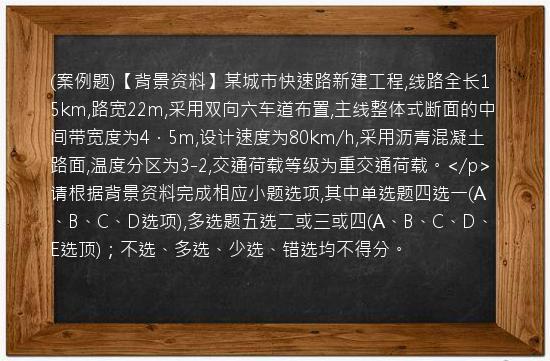 (案例题)【背景资料】某城市快速路新建工程,线路全长15km,路宽22m,采用双向六车道布置,主线整体式断面的中间带宽度为4．5m,设计速度为80km/h,采用沥青混凝土路面,温度分区为3-2,交通荷载等级为重交通荷载。</p