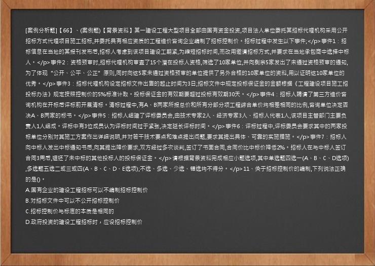 [案例分析题]【66】、(案例题)【背景资料】某一建设工程大型项目全部由国有资金投资,项目法人单位委托某招标代理机构采用公开招标方式代理项目施工招标,并委托具有相应资质的工程造价咨询企业编制了招标控制价。招标过程中发生以下事件;</p