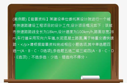 (案例题)【背景资料】某建设单位委托某设计院进行一个城市快速路建设工程项目的设计工作,设计项目概况如下：该城市快速路路线全长为18km,设计速度为100km/h,路面总宽28m,车行道采用双向六车道,水泥混凝土路面,属于特重交通快速路。</p