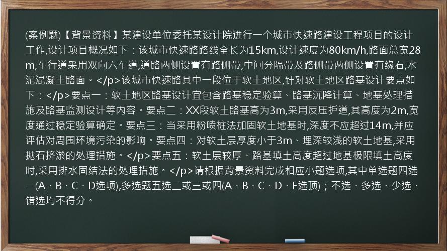 (案例题)【背景资料】某建设单位委托某设计院进行一个城市快速路建设工程项目的设计工作,设计项目概况如下：该城市快速路路线全长为15km,设计速度为80km/h,路面总宽28m,车行道采用双向六车道,道路两侧设置有路侧带,中间分隔带及路侧带两侧设置有缘石,水泥混凝土路面。</p