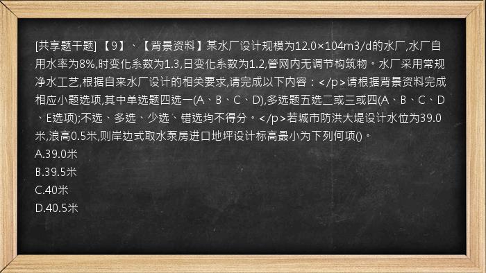 [共享题干题] 【9】、【背景资料】某水厂设计规模为12.0×104m3/d的水厂,水厂自用水率为8%,时变化系数为1.3,日变化系数为1.2,管网内无调节构筑物。水厂采用常规净水工艺,根据自来水厂设计的相关要求,请完成以下内容：</p>请根据背景资料完成相应小题选项,其中单选题四选一(A、B、C、D),多选题五选二或三或四(A、B、C、D、E选项);不选、多选、少选、错选均不得分。</p>若城市防洪大堤设计水位为39.0米,浪高0.5米,则岸边式取水泵房进口地坪设计标高最小为下列何项()。