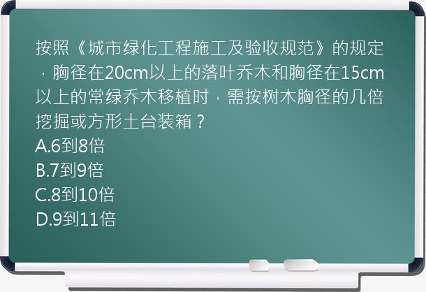 按照《城市绿化工程施工及验收规范》的规定，胸径在20cm以上的落叶乔木和胸径在15cm以上的常绿乔木移植时，需按树木胸径的几倍挖掘或方形土台装箱？