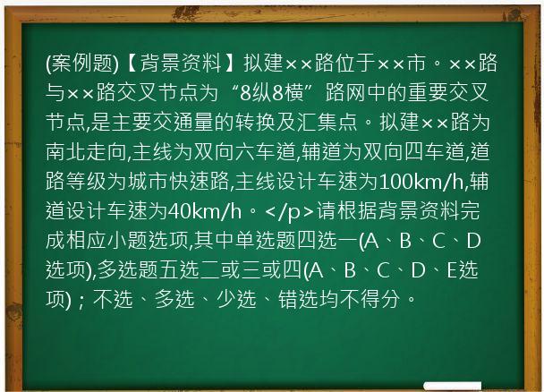 (案例题)【背景资料】拟建××路位于××市。××路与××路交叉节点为“8纵8横”路网中的重要交叉节点,是主要交通量的转换及汇集点。拟建××路为南北走向,主线为双向六车道,辅道为双向四车道,道路等级为城市快速路,主线设计车速为100km/h,辅道设计车速为40km/h。</p