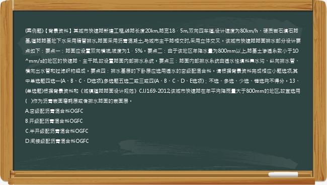 (案例题)【背景资料】某城市快速路新建工程,线路长度20km,路宽18．5m,双向四车道,设计速度为80km/h、硬质岩石填石路基,道路路基地下水采用暗管排水,路面采用沥青混凝土,与城市主干路相交时,采用立体交叉。该城市快速路路面排水部分设计要点如下：要点一：路面应设置双向横坡,坡度为1．5%。要点二：由于该地区年降水量为800mm以上,路基土渗透系数小于10^mm/s的地区的快速路、主干路,故设置路面内部排水系统。要点三：路面内部排水系统由透水性填料集水沟、纵向排水管、横向出水管和过滤织物组成。要点四：排水基层的下卧层应选用透水的密级配混合料。请根据背景资料完成相应小题选项,其中单选题四选一(A、B、C、D选项),多选题五选二或三或四(A、B、C、D、E选项)；不选、多选、少选、错选均不得分。13、(单选题)根据背景资料和《城镇道路路面设计规范》CJJ169-2012,该城市快速路在年平均降雨量大于800mm的地区,故宜选用(   )作为沥青表面磨耗层或者排水路面的表面层。