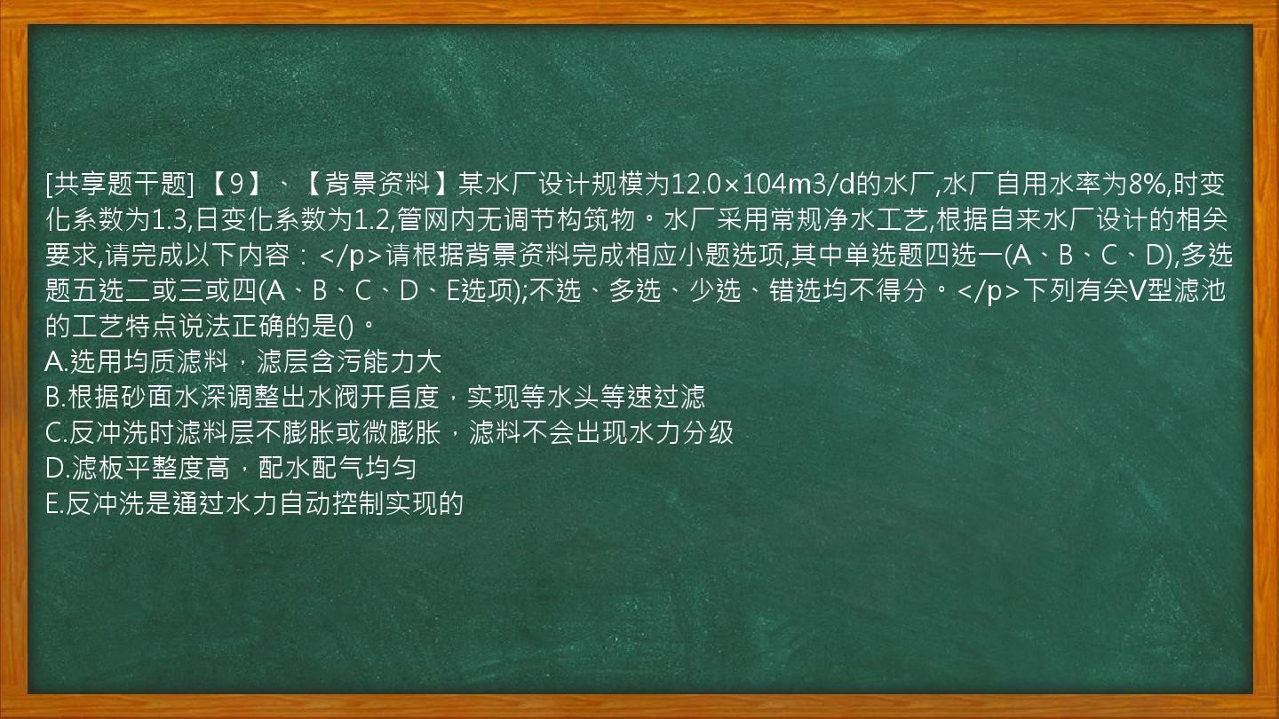 [共享题干题] 【9】、【背景资料】某水厂设计规模为12.0×104m3/d的水厂,水厂自用水率为8%,时变化系数为1.3,日变化系数为1.2,管网内无调节构筑物。水厂采用常规净水工艺,根据自来水厂设计的相关要求,请完成以下内容：</p>请根据背景资料完成相应小题选项,其中单选题四选一(A、B、C、D),多选题五选二或三或四(A、B、C、D、E选项);不选、多选、少选、错选均不得分。</p>下列有关V型滤池的工艺特点说法正确的是()。