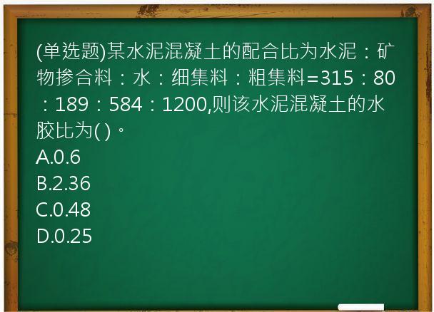 (单选题)某水泥混凝土的配合比为水泥：矿物掺合料：水：细集料：粗集料=315：80：189：584：1200,则该水泥混凝土的水胶比为(