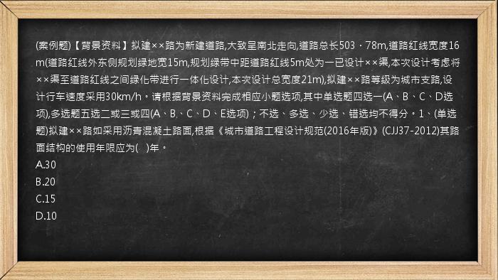 (案例题)【背景资料】拟建××路为新建道路,大致呈南北走向,道路总长503．78m,道路红线宽度16m(道路红线外东侧规划绿地宽15m,规划绿带中距道路红线5m处为一已设计××渠,本次设计考虑将××渠至道路红线之间绿化带进行一体化设计,本次设计总宽度21m),拟建××路等级为城市支路,设计行车速度采用30km/h。请根据背景资料完成相应小题选项,其中单选题四选一(A、B、C、D选项),多选题五选二或三或四(A、B、C、D、E选项)；不选、多选、少选、错选均不得分。1、(单选题)拟建××路如采用沥青混凝土路面,根据《城市道路工程设计规范(2016年版)》(CJJ37-2012)其路面结构的使用年限应为(