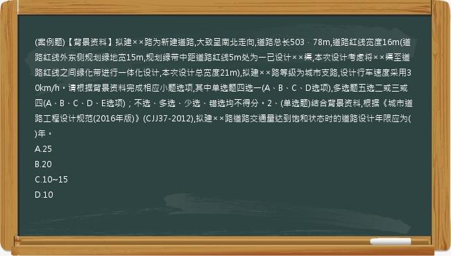 (案例题)【背景资料】拟建××路为新建道路,大致呈南北走向,道路总长503．78m,道路红线宽度16m(道路红线外东侧规划绿地宽15m,规划绿带中距道路红线5m处为一已设计××渠,本次设计考虑将××渠至道路红线之间绿化带进行一体化设计,本次设计总宽度21m),拟建××路等级为城市支路,设计行车速度采用30km/h。请根据背景资料完成相应小题选项,其中单选题四选一(A、B、C、D选项),多选题五选二或三或四(A、B、C、D、E选项)；不选、多选、少选、错选均不得分。2、(单选题)结合背景资料,根据《城市道路工程设计规范(2016年版)》(CJJ37-2012),拟建××路道路交通量达到饱和状态时的道路设计年限应为(