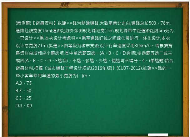 (案例题)【背景资料】拟建××路为新建道路,大致呈南北走向,道路总长503．78m,道路红线宽度16m(道路红线外东侧规划绿地宽15m,规划绿带中距道路红线5m处为一已设计××渠,本次设计考虑将××渠至道路红线之间绿化带进行一体化设计,本次设计总宽度21m),拟建××路等级为城市支路,设计行车速度采用30km/h。请根据背景资料完成相应小题选项,其中单选题四选一(A、B、C、D选项),多选题五选二或三或四(A、B、C、D、E选项)；不选、多选、少选、错选均不得分。4、(单选题)结合背景材料,根据《城市道路工程设计规范(2016年版)》(CJJ37-2012),拟建××路的一条小客车专用车道的最小宽度为(