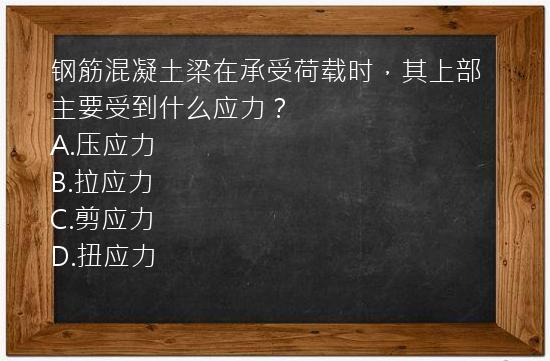 钢筋混凝土梁在承受荷载时，其上部主要受到什么应力？