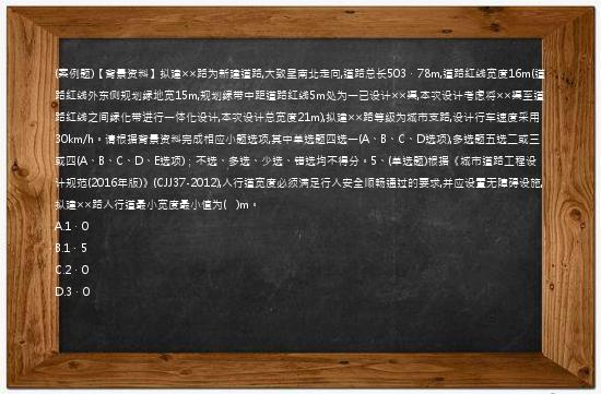 (案例题)【背景资料】拟建××路为新建道路,大致呈南北走向,道路总长503．78m,道路红线宽度16m(道路红线外东侧规划绿地宽15m,规划绿带中距道路红线5m处为一已设计××渠,本次设计考虑将××渠至道路红线之间绿化带进行一体化设计,本次设计总宽度21m),拟建××路等级为城市支路,设计行车速度采用30km/h。请根据背景资料完成相应小题选项,其中单选题四选一(A、B、C、D选项),多选题五选二或三或四(A、B、C、D、E选项)；不选、多选、少选、错选均不得分。5、(单选题)根据《城市道路工程设计规范(2016年版)》(CJJ37-2012),人行道宽度必须满足行人安全顺畅通过的要求,并应设置无障碍设施,拟建××路人行道最小宽度最小值为(