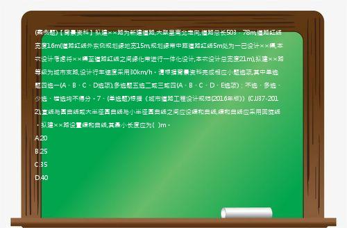 (案例题)【背景资料】拟建××路为新建道路,大致呈南北走向,道路总长503．78m,道路红线宽度16m(道路红线外东侧规划绿地宽15m,规划绿带中距道路红线5m处为一已设计××渠,本次设计考虑将××渠至道路红线之间绿化带进行一体化设计,本次设计总宽度21m),拟建××路等级为城市支路,设计行车速度采用30km/h。请根据背景资料完成相应小题选项,其中单选题四选一(A、B、C、D选项),多选题五选二或三或四(A、B、C、D、E选项)；不选、多选、少选、错选均不得分。7、(单选题)根据《城市道路工程设计规范(2016年版)》(CJJ37-2012),直线与圆曲线或大半径圆曲线与小半径圆曲线之间应设缓和曲线,缓和曲线应采用回旋线。拟建××路设置缓和曲线,其最小长度应为(