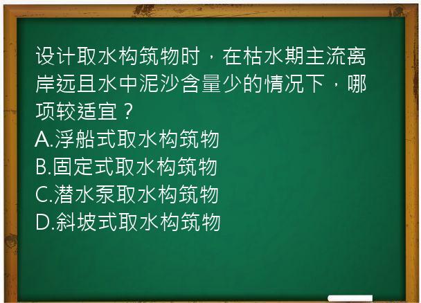 设计取水构筑物时，在枯水期主流离岸远且水中泥沙含量少的情况下，哪项较适宜？