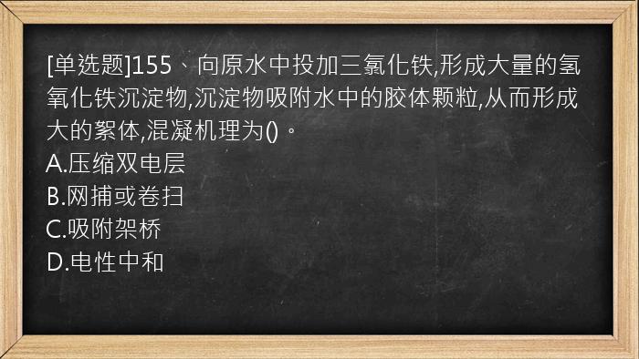 [单选题]155、向原水中投加三氯化铁,形成大量的氢氧化铁沉淀物,沉淀物吸附水中的胶体颗粒,从而形成大的絮体,混凝机理为()。