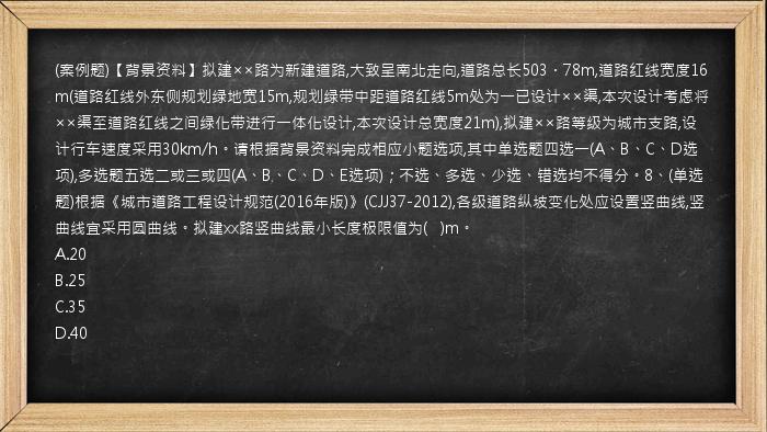 (案例题)【背景资料】拟建××路为新建道路,大致呈南北走向,道路总长503．78m,道路红线宽度16m(道路红线外东侧规划绿地宽15m,规划绿带中距道路红线5m处为一已设计××渠,本次设计考虑将××渠至道路红线之间绿化带进行一体化设计,本次设计总宽度21m),拟建××路等级为城市支路,设计行车速度采用30km/h。请根据背景资料完成相应小题选项,其中单选题四选一(A、B、C、D选项),多选题五选二或三或四(A、B、C、D、E选项)；不选、多选、少选、错选均不得分。8、(单选题)根据《城市道路工程设计规范(2016年版)》(CJJ37-2012),各级道路纵坡变化处应设置竖曲线,竖曲线宜采用圆曲线。拟建xx路竖曲线最小长度极限值为(