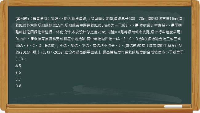 (案例题)【背景资料】拟建××路为新建道路,大致呈南北走向,道路总长503．78m,道路红线宽度16m(道路红线外东侧规划绿地宽15m,规划绿带中距道路红线5m处为一已设计××渠,本次设计考虑将××渠至道路红线之间绿化带进行一体化设计,本次设计总宽度21m),拟建××路等级为城市支路,设计行车速度采用30km/h。请根据背景资料完成相应小题选项,其中单选题四选一(A、B、C、D选项),多选题五选二或三或四(A、B、C、D、E选项)；不选、多选、少选、错选均不得分。9、(单选题)根据《城市道路工程设计规范(2016年版)》(CJJ37-2012),在设有超高的平曲线上,超高横坡度与道路纵坡度的合成坡度应小于或等于(