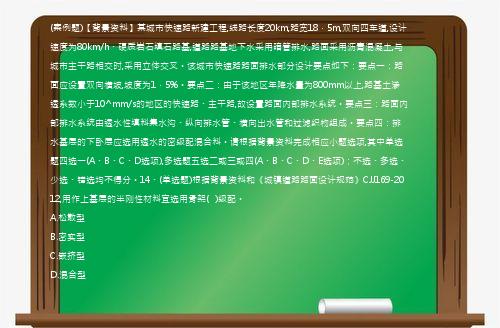 (案例题)【背景资料】某城市快速路新建工程,线路长度20km,路宽18．5m,双向四车道,设计速度为80km/h、硬质岩石填石路基,道路路基地下水采用暗管排水,路面采用沥青混凝土,与城市主干路相交时,采用立体交叉。该城市快速路路面排水部分设计要点如下：要点一：路面应设置双向横坡,坡度为1．5%。要点二：由于该地区年降水量为800mm以上,路基土渗透系数小于10^mm/s的地区的快速路、主干路,故设置路面内部排水系统。要点三：路面内部排水系统由透水性填料集水沟、纵向排水管、横向出水管和过滤织物组成。要点四：排水基层的下卧层应选用透水的密级配混合料。请根据背景资料完成相应小题选项,其中单选题四选一(A、B、C、D选项),多选题五选二或三或四(A、B、C、D、E选项)；不选、多选、少选、错选均不得分。14、(单选题)根据背景资料和《城镇道路路面设计规范》CJJ169-2012,用作上基层的半刚性材料宜选用骨架(