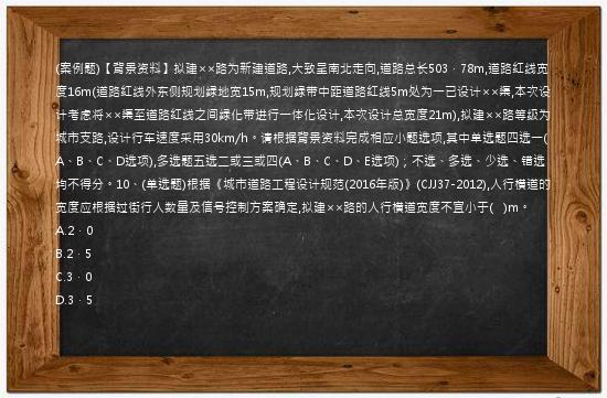 (案例题)【背景资料】拟建××路为新建道路,大致呈南北走向,道路总长503．78m,道路红线宽度16m(道路红线外东侧规划绿地宽15m,规划绿带中距道路红线5m处为一已设计××渠,本次设计考虑将××渠至道路红线之间绿化带进行一体化设计,本次设计总宽度21m),拟建××路等级为城市支路,设计行车速度采用30km/h。请根据背景资料完成相应小题选项,其中单选题四选一(A、B、C、D选项),多选题五选二或三或四(A、B、C、D、E选项)；不选、多选、少选、错选均不得分。10、(单选题)根据《城市道路工程设计规范(2016年版)》(CJJ37-2012),人行横道的宽度应根据过街行人数量及信号控制方案确定,拟建××路的人行横道宽度不宜小于(