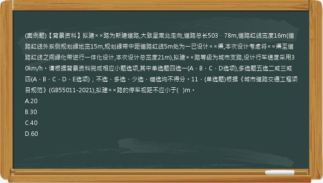 (案例题)【背景资料】拟建××路为新建道路,大致呈南北走向,道路总长503．78m,道路红线宽度16m(道路红线外东侧规划绿地宽15m,规划绿带中距道路红线5m处为一已设计××渠,本次设计考虑将××渠至道路红线之间绿化带进行一体化设计,本次设计总宽度21m),拟建××路等级为城市支路,设计行车速度采用30km/h。请根据背景资料完成相应小题选项,其中单选题四选一(A、B、C、D选项),多选题五选二或三或四(A、B、C、D、E选项)；不选、多选、少选、错选均不得分。11、(单选题)根据《城市道路交通工程项目规范》(GB55011-2021),拟建××路的停车视距不应小于(