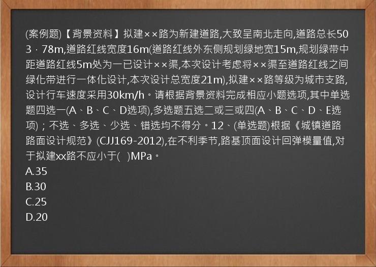 (案例题)【背景资料】拟建××路为新建道路,大致呈南北走向,道路总长503．78m,道路红线宽度16m(道路红线外东侧规划绿地宽15m,规划绿带中距道路红线5m处为一已设计××渠,本次设计考虑将××渠至道路红线之间绿化带进行一体化设计,本次设计总宽度21m),拟建××路等级为城市支路,设计行车速度采用30km/h。请根据背景资料完成相应小题选项,其中单选题四选一(A、B、C、D选项),多选题五选二或三或四(A、B、C、D、E选项)；不选、多选、少选、错选均不得分。12、(单选题)根据《城镇道路路面设计规范》(CJJ169-2012),在不利季节,路基顶面设计回弹模量值,对于拟建xx路不应小于(