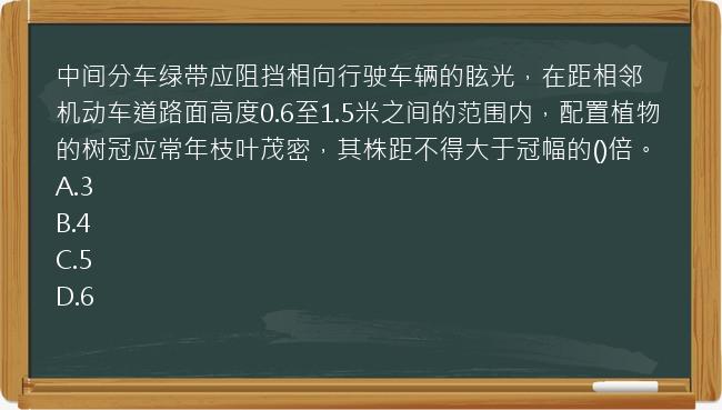 中间分车绿带应阻挡相向行驶车辆的眩光，在距相邻机动车道路面高度0.6至1.5米之间的范围内，配置植物的树冠应常年枝叶茂密，其株距不得大于冠幅的()倍。