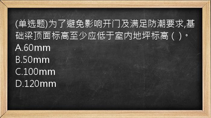 (单选题)为了避免影响开门及满足防潮要求,基础梁顶面标高至少应低于室内地坪标高