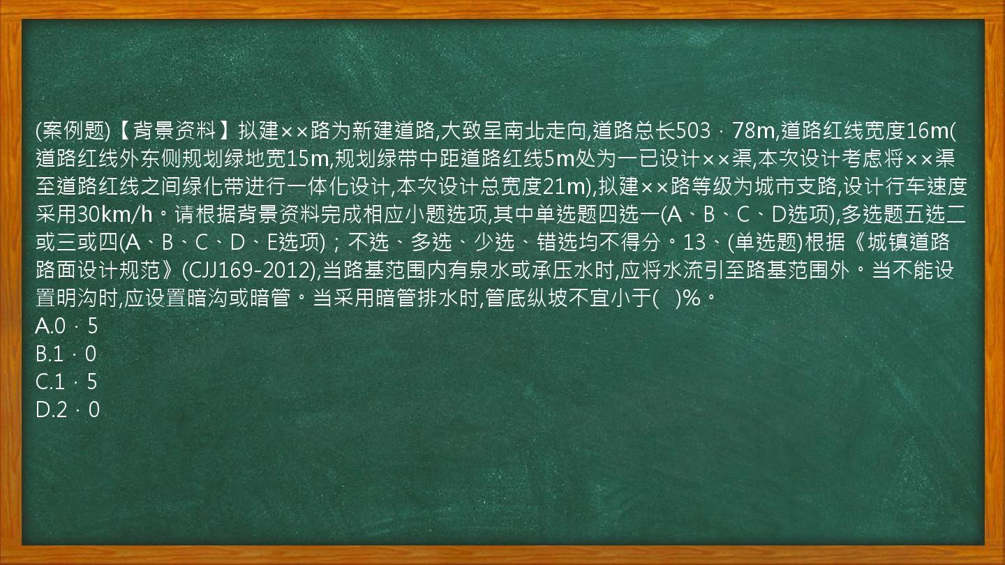 (案例题)【背景资料】拟建××路为新建道路,大致呈南北走向,道路总长503．78m,道路红线宽度16m(道路红线外东侧规划绿地宽15m,规划绿带中距道路红线5m处为一已设计××渠,本次设计考虑将××渠至道路红线之间绿化带进行一体化设计,本次设计总宽度21m),拟建××路等级为城市支路,设计行车速度采用30km/h。请根据背景资料完成相应小题选项,其中单选题四选一(A、B、C、D选项),多选题五选二或三或四(A、B、C、D、E选项)；不选、多选、少选、错选均不得分。13、(单选题)根据《城镇道路路面设计规范》(CJJ169-2012),当路基范围内有泉水或承压水时,应将水流引至路基范围外。当不能设置明沟时,应设置暗沟或暗管。当采用暗管排水时,管底纵坡不宜小于(