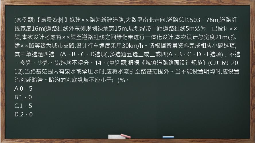 (案例题)【背景资料】拟建××路为新建道路,大致呈南北走向,道路总长503．78m,道路红线宽度16m(道路红线外东侧规划绿地宽15m,规划绿带中距道路红线5m处为一已设计××渠,本次设计考虑将××渠至道路红线之间绿化带进行一体化设计,本次设计总宽度21m),拟建××路等级为城市支路,设计行车速度采用30km/h。请根据背景资料完成相应小题选项,其中单选题四选一(A、B、C、D选项),多选题五选二或三或四(A、B、C、D、E选项)；不选、多选、少选、错选均不得分。14、(单选题)根据《城镇道路路面设计规范》(CJJ169-2012),当路基范围内有泉水或承压水时,应将水流引至路基范围外。当不能设置明沟时,应设置暗沟或暗管。暗沟的沟底纵坡不应小于(