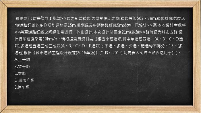 (案例题)【背景资料】拟建××路为新建道路,大致呈南北走向,道路总长503．78m,道路红线宽度16m(道路红线外东侧规划绿地宽15m,规划绿带中距道路红线5m处为一已设计××渠,本次设计考虑将××渠至道路红线之间绿化带进行一体化设计,本次设计总宽度21m),拟建××路等级为城市支路,设计行车速度采用30km/h。请根据背景资料完成相应小题选项,其中单选题四选一(A、B、C、D选项),多选题五选二或三或四(A、B、C、D、E选项)；不选、多选、少选、错选均不得分。15、(多选题)根据《城市道路工程设计规范(2016年版)》(CJJ37-2012),沥青贯入式碎石路面适用于(