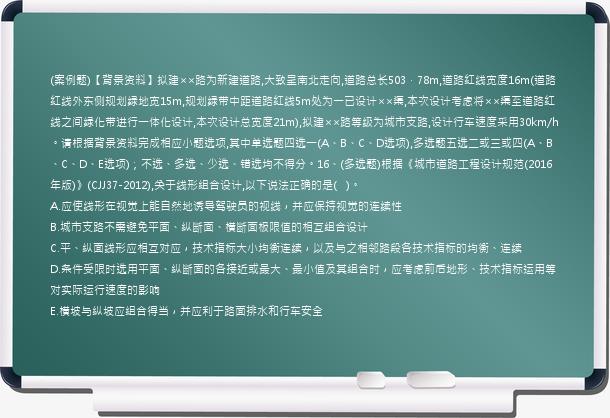 (案例题)【背景资料】拟建××路为新建道路,大致呈南北走向,道路总长503．78m,道路红线宽度16m(道路红线外东侧规划绿地宽15m,规划绿带中距道路红线5m处为一已设计××渠,本次设计考虑将××渠至道路红线之间绿化带进行一体化设计,本次设计总宽度21m),拟建××路等级为城市支路,设计行车速度采用30km/h。请根据背景资料完成相应小题选项,其中单选题四选一(A、B、C、D选项),多选题五选二或三或四(A、B、C、D、E选项)；不选、多选、少选、错选均不得分。16、(多选题)根据《城市道路工程设计规范(2016年版)》(CJJ37-2012),关于线形组合设计,以下说法正确的是(