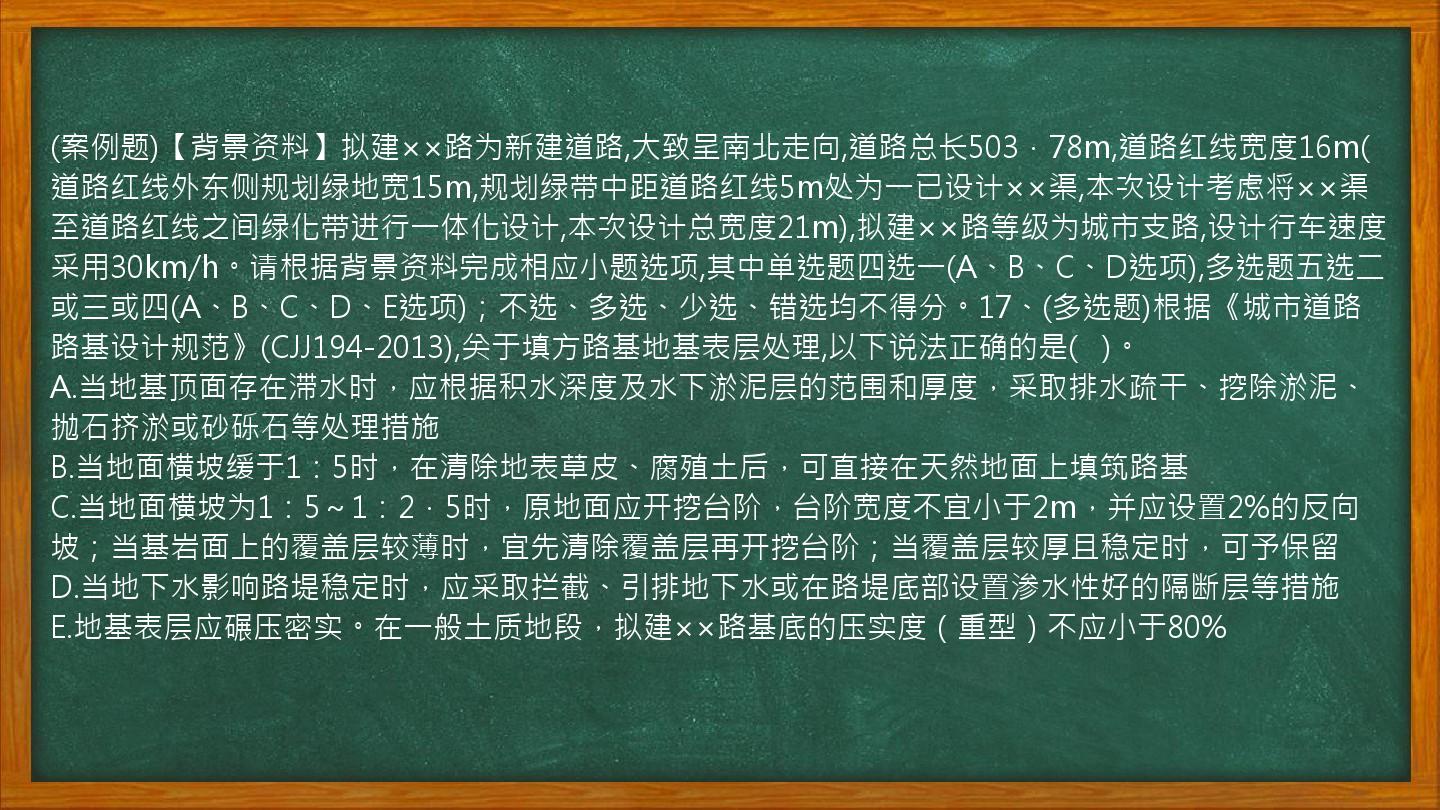 (案例题)【背景资料】拟建××路为新建道路,大致呈南北走向,道路总长503．78m,道路红线宽度16m(道路红线外东侧规划绿地宽15m,规划绿带中距道路红线5m处为一已设计××渠,本次设计考虑将××渠至道路红线之间绿化带进行一体化设计,本次设计总宽度21m),拟建××路等级为城市支路,设计行车速度采用30km/h。请根据背景资料完成相应小题选项,其中单选题四选一(A、B、C、D选项),多选题五选二或三或四(A、B、C、D、E选项)；不选、多选、少选、错选均不得分。17、(多选题)根据《城市道路路基设计规范》(CJJ194-2013),关于填方路基地基表层处理,以下说法正确的是(