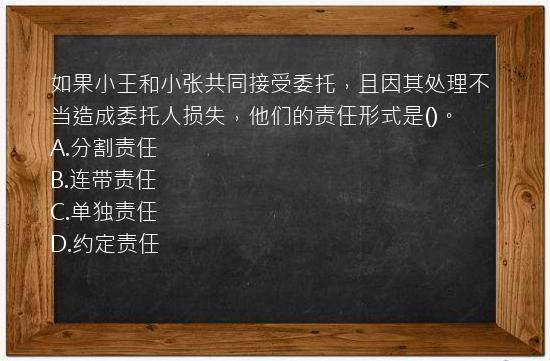 如果小王和小张共同接受委托，且因其处理不当造成委托人损失，他们的责任形式是()。