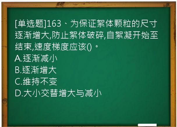 [单选题]163、为保证絮体颗粒的尺寸逐渐增大,防止絮体破碎,自絮凝开始至结束,速度梯度应该()。