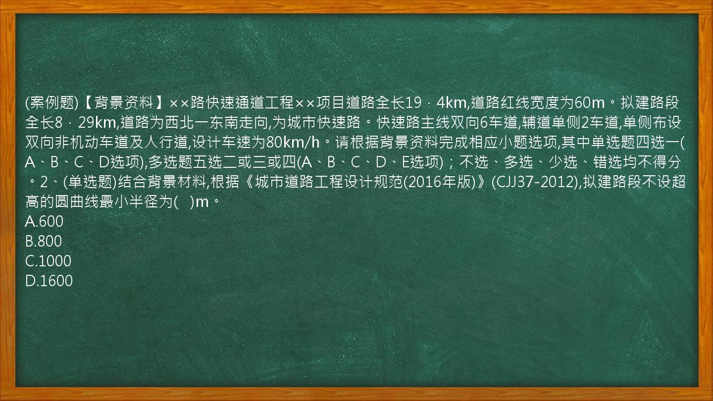 (案例题)【背景资料】××路快速通道工程××项目道路全长19．4km,道路红线宽度为60m。拟建路段全长8．29km,道路为西北一东南走向,为城市快速路。快速路主线双向6车道,辅道单侧2车道,单侧布设双向非机动车道及人行道,设计车速为80km/h。请根据背景资料完成相应小题选项,其中单选题四选一(A、B、C、D选项),多选题五选二或三或四(A、B、C、D、E选项)；不选、多选、少选、错选均不得分。2、(单选题)结合背景材料,根据《城市道路工程设计规范(2016年版)》(CJJ37-2012),拟建路段不设超高的圆曲线最小半径为(